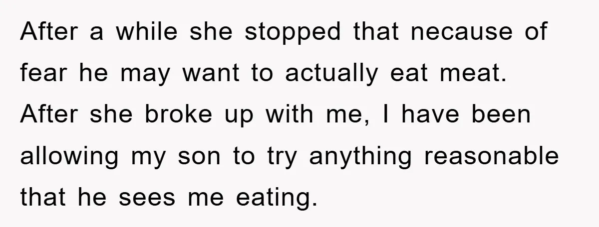 After a while she stopped that necause of fear he may want to actually eat meat. After she broke up with me, I have been allowing my son to try...