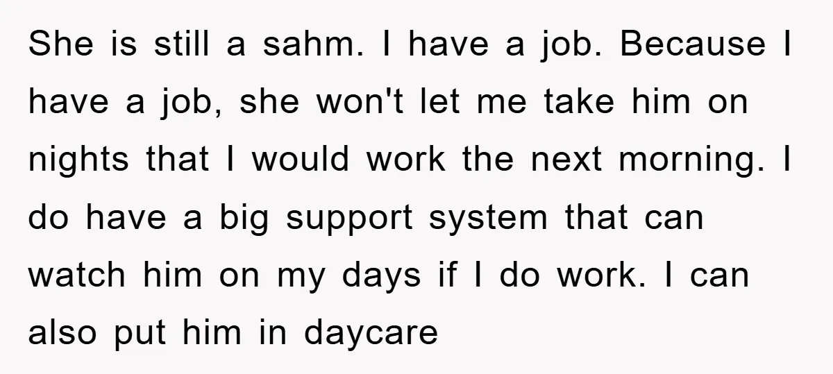 She is still a sahm. I have a job. Because I have a job, she won't let me take him on nights that I would work the next morning. I...