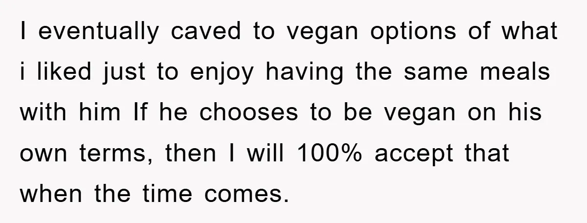 I eventually caved to vegan options of what i liked just to enjoy having the same meals with him If he chooses to be vegan on his own terms, then...