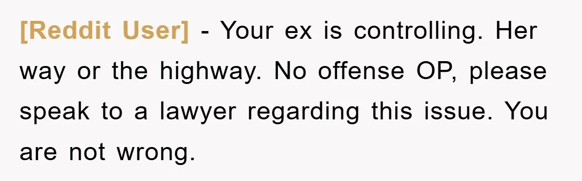 [Reddit User] − Your ex is controlling. Her way or the highway. No offense OP, please speak to a lawyer regarding this issue. You are not wrong.