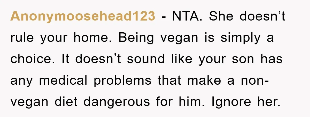 Anonymoosehead123 − NTA. She doesn’t rule your home. Being vegan is simply a choice. It doesn’t sound like your son has any medical problems that make a non-vegan diet dangerous...