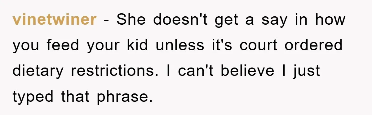 vinetwiner − She doesn't get a say in how you feed your kid unless it's court ordered dietary restrictions. I can't believe I just typed that phrase.