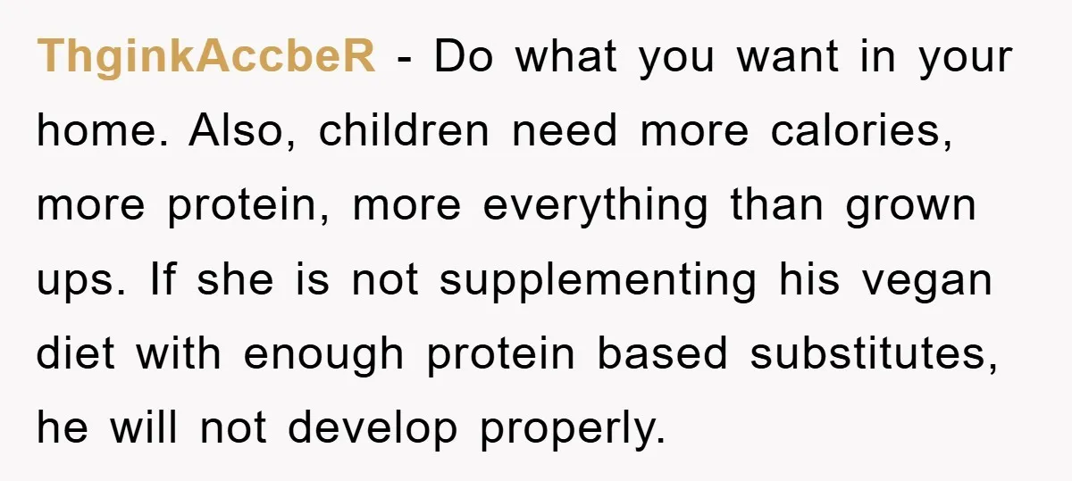 ThginkAccbeR − Do what you want in your home. Also, children need more calories, more protein, more everything than grown ups. If she is not supplementing his vegan diet with...