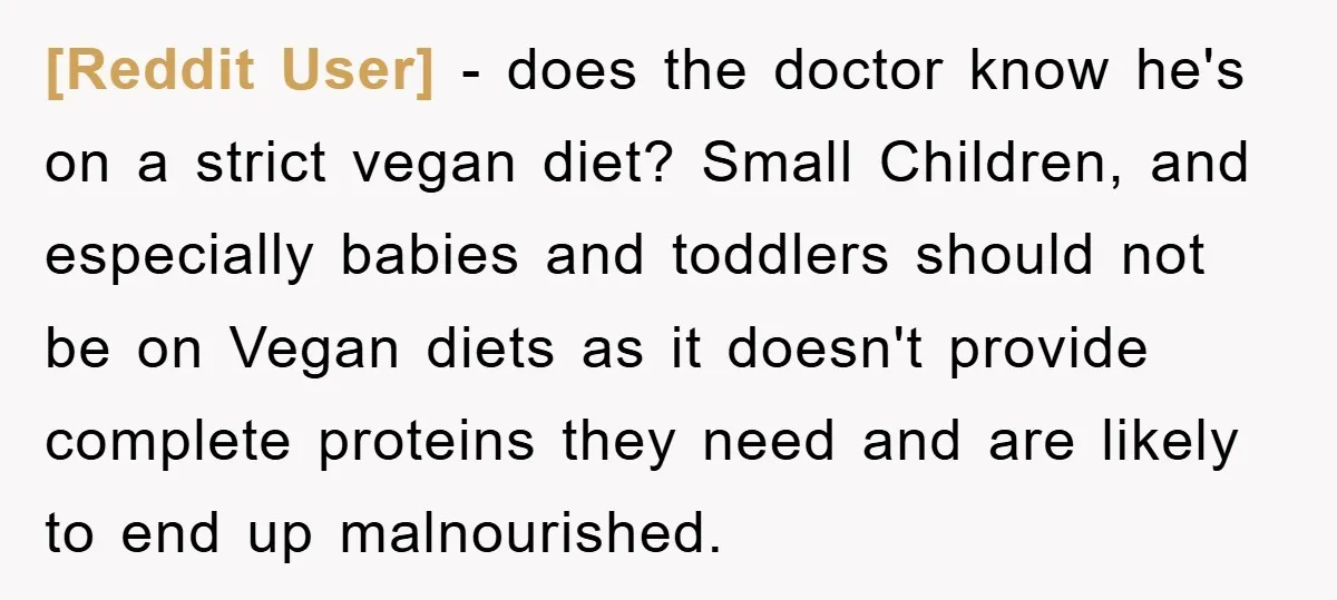 [Reddit User] − does the doctor know he's on a strict vegan diet? Small Children, and especially babies and toddlers should not be on Vegan diets as it doesn't provide...