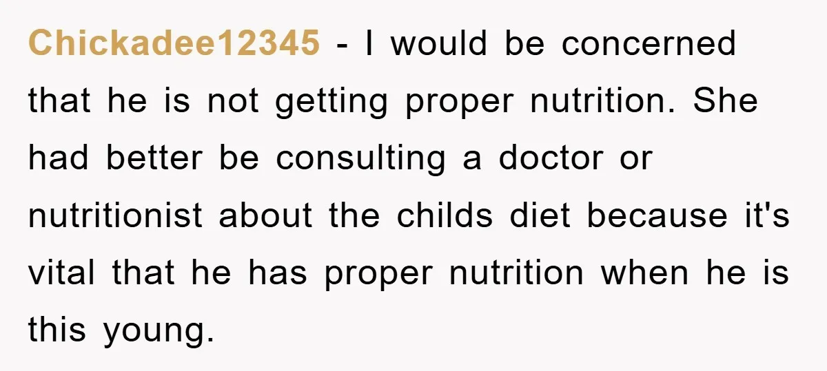 Chickadee12345 − I would be concerned that he is not getting proper nutrition. She had better be consulting a doctor or nutritionist about the childs diet because it's vital that...