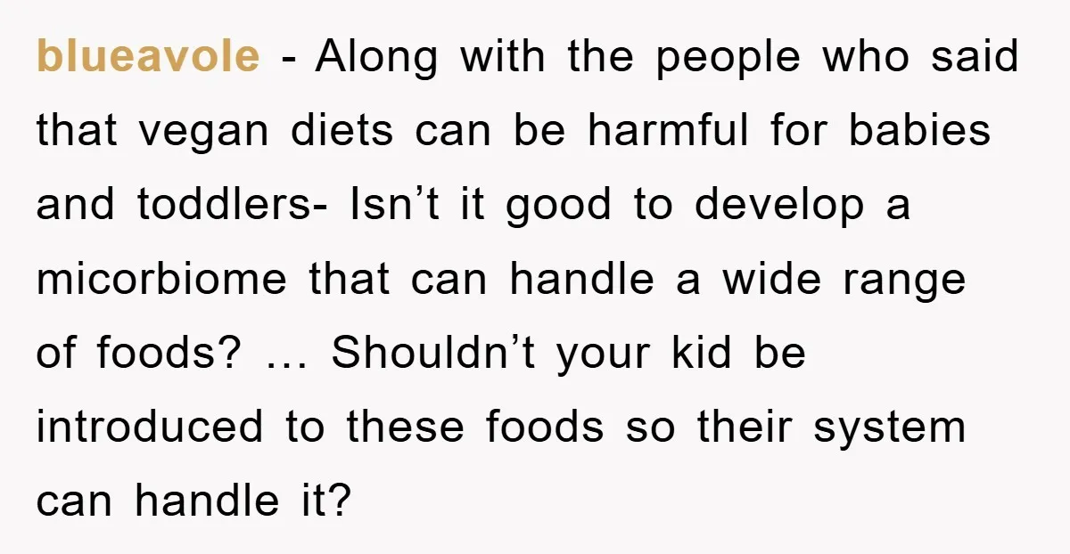 blueavole − Along with the people who said that vegan diets can be harmful for babies and toddlers- Isn’t it good to develop a micorbiome that can handle a wide...