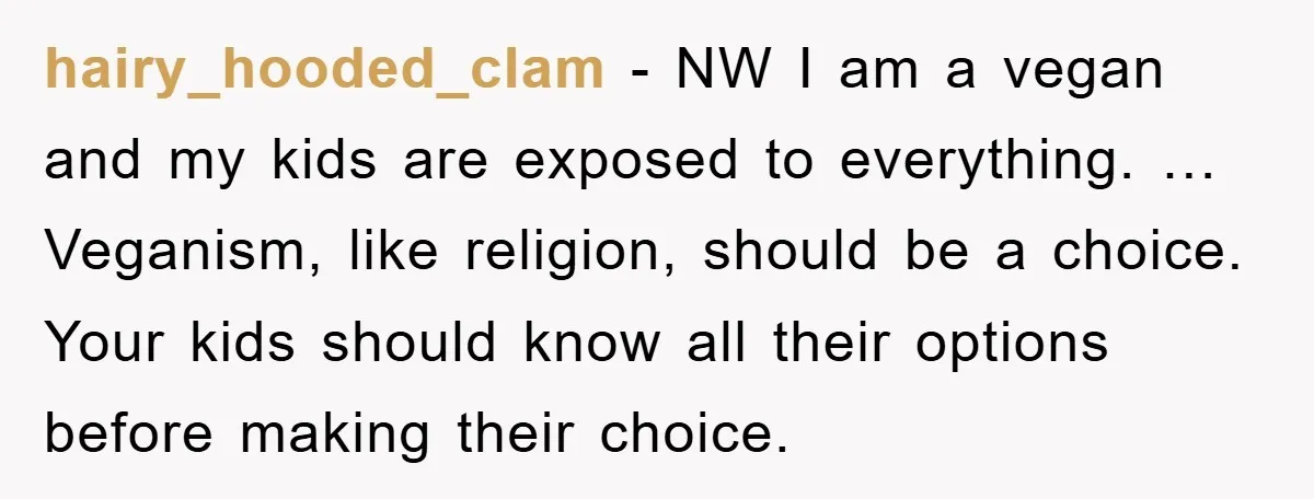 hairy_hooded_clam − NW I am a vegan and my kids are exposed to everything. … Veganism, like religion, should be a choice. Your kids should know all their options before...