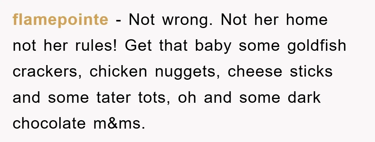 flamepointe − Not wrong. Not her home not her rules! Get that baby some goldfish crackers, chicken nuggets, cheese sticks and some tater tots, oh and some dark chocolate m&ms.