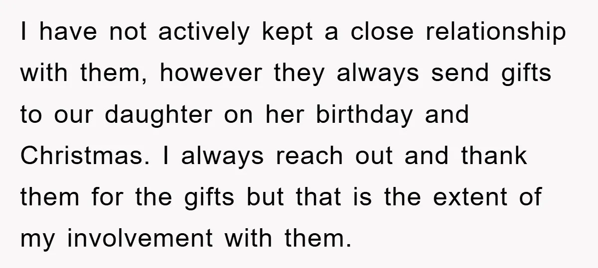 I have not actively kept a close relationship with them, however they always send gifts to our daughter on her birthday and Christmas. I always reach out and thank them...