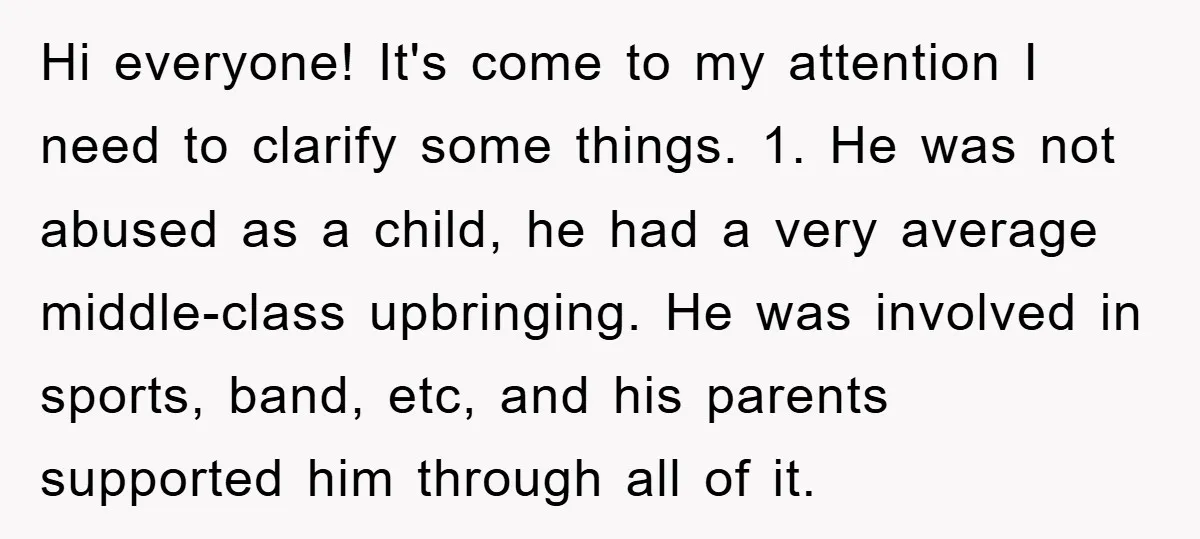 Hi everyone! It's come to my attention I need to clarify some things. 1. He was not abused as a child, he had a very average middle-class upbringing. He was...