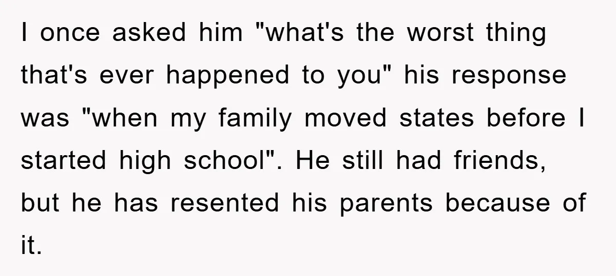 I once asked him "what's the worst thing that's ever happened to you" his response was "when my family moved states before I started high school". He still had friends,...