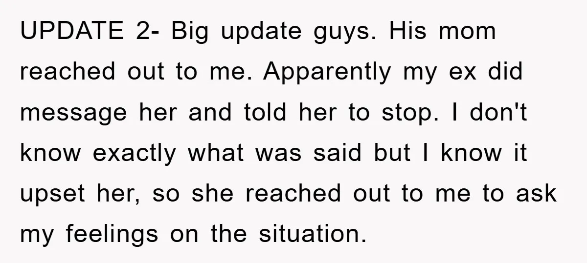 UPDATE 2- Big update guys. His mom reached out to me. Apparently my ex did message her and told her to stop. I don't know exactly what was said but...