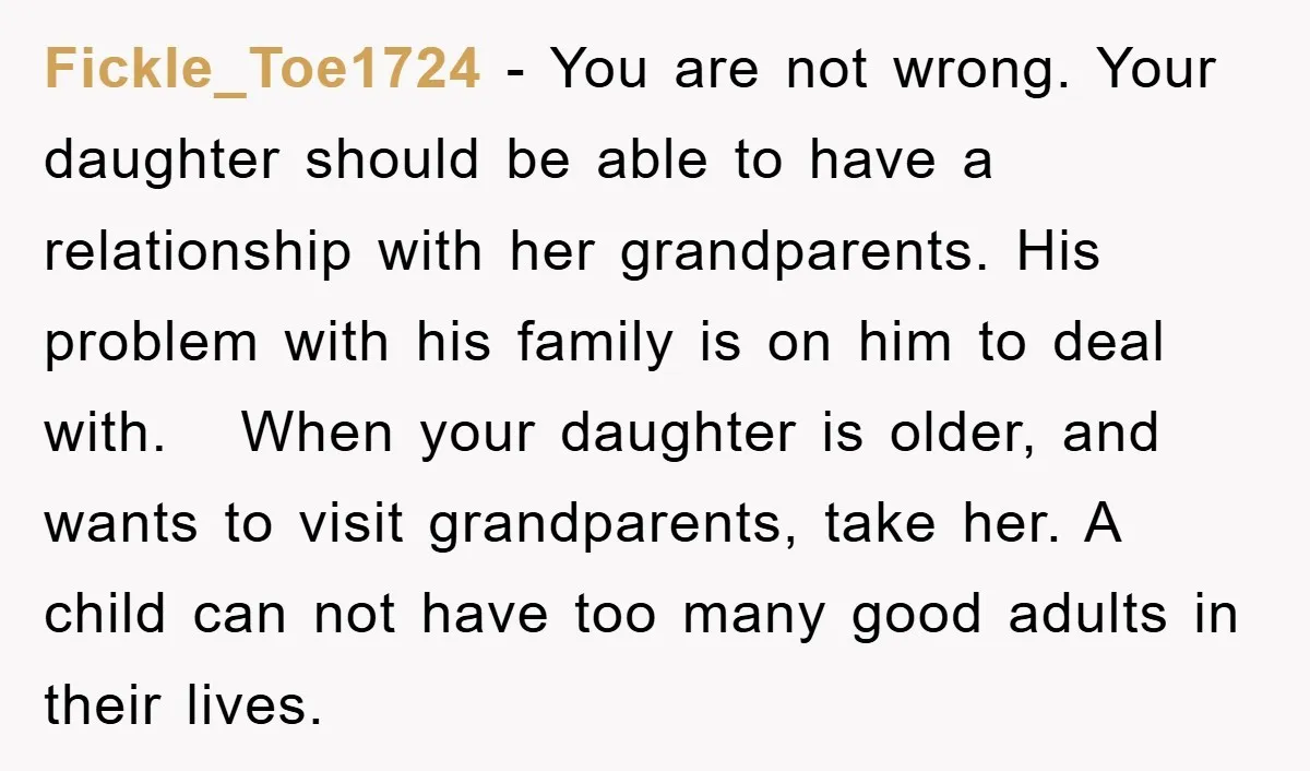 Fickle_Toe1724 − You are not wrong. Your daughter should be able to have a relationship with her grandparents. His problem with his family is on him to deal with. When...