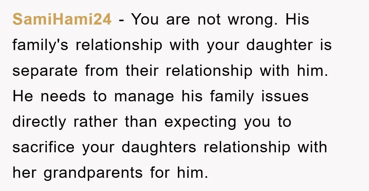 SamiHami24 − You are not wrong. His family's relationship with your daughter is separate from their relationship with him. He needs to manage his family issues directly rather than expecting...
