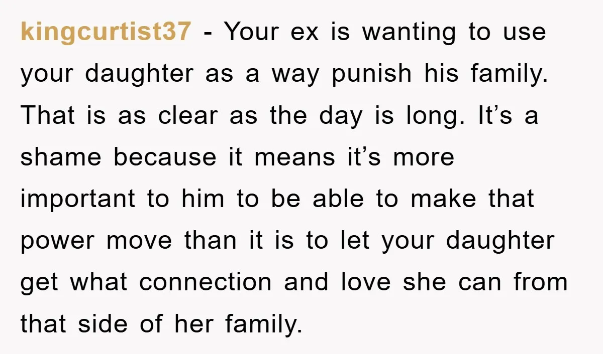 kingcurtist37 − Your ex is wanting to use your daughter as a way punish his family. That is as clear as the day is long. It’s a shame because it...