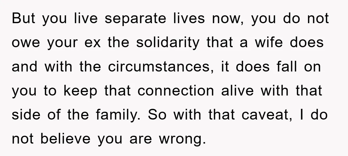 But you live separate lives now, you do not owe your ex the solidarity that a wife does and with the circumstances, it does fall on you to keep that...