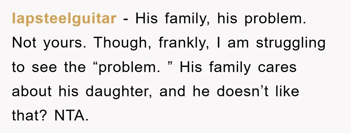 lapsteelguitar − His family, his problem. Not yours. Though, frankly, I am struggling to see the “problem. ” His family cares about his daughter, and he doesn’t like that? NTA.