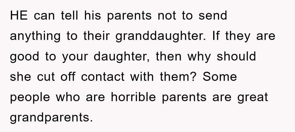 HE can tell his parents not to send anything to their granddaughter. If they are good to your daughter, then why should she cut off contact with them? Some people...