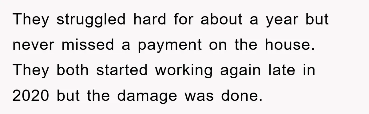 They struggled hard for about a year but never missed a payment on the house. They both started working again late in 2020 but the damage was done.