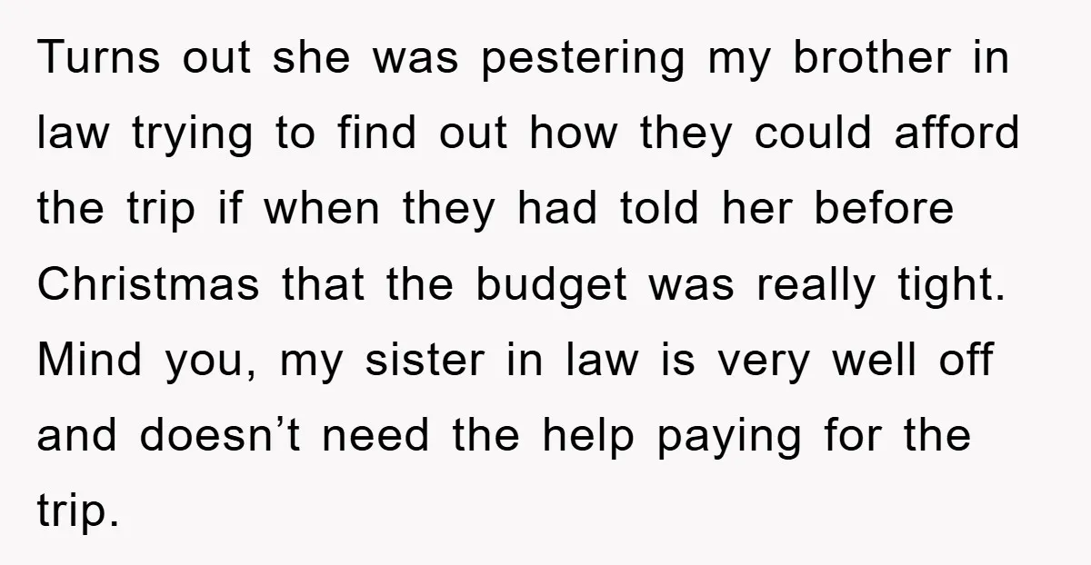 Turns out she was pestering my brother in law trying to find out how they could afford the trip if when they had told her before Christmas that the budget...