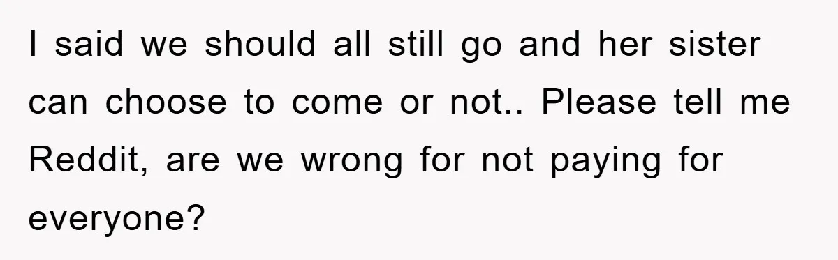 I said we should all still go and her sister can choose to come or not.. Please tell me Reddit, are we wrong for not paying for everyone?