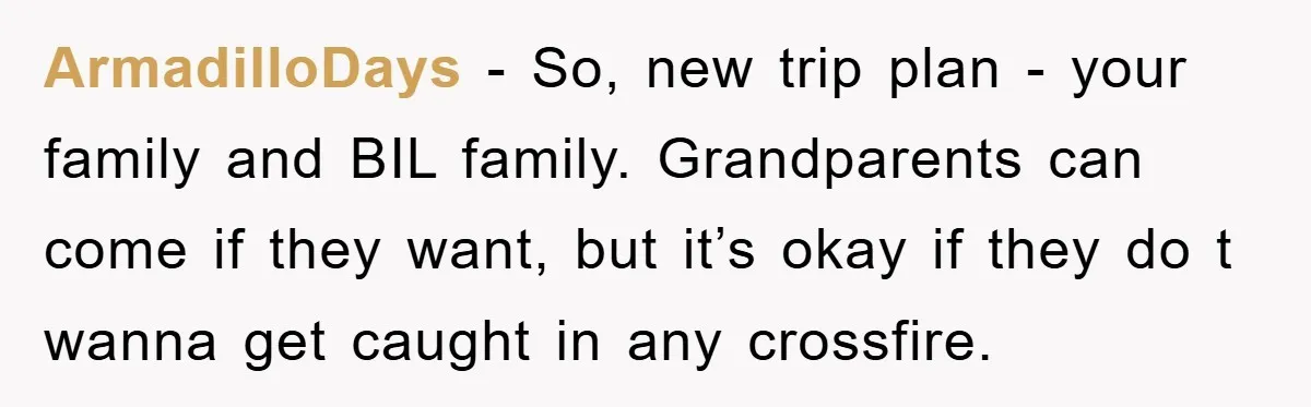 ArmadilloDays − So, new trip plan - your family and BIL family. Grandparents can come if they want, but it’s okay if they do t wanna get caught in any...