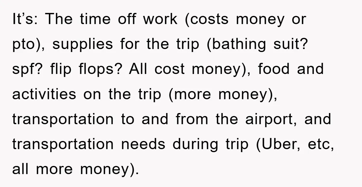 It’s: The time off work (costs money or pto), supplies for the trip (bathing suit? spf? flip flops? All cost money), food and activities on the trip (more money), transportation...