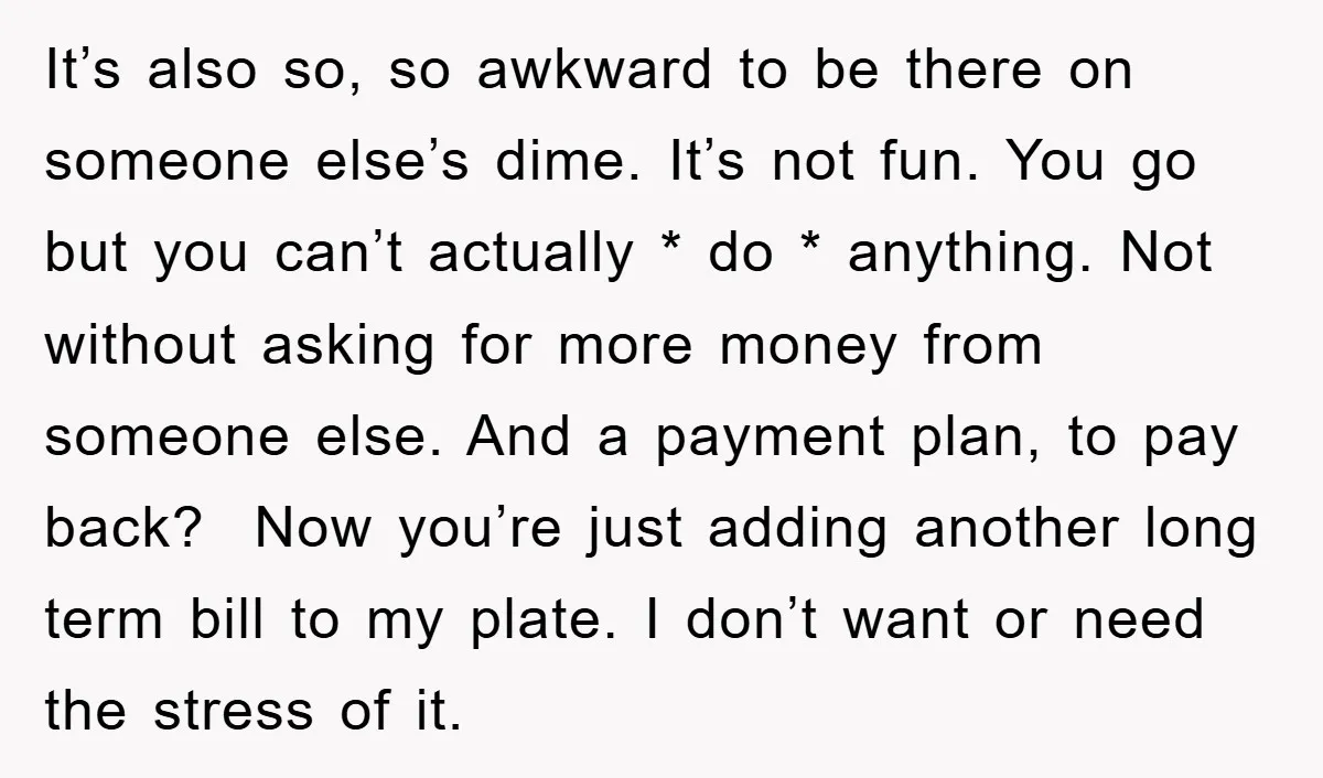 It’s also so, so awkward to be there on someone else’s dime. It’s not fun. You go but you can’t actually * do * anything. Not without asking for more...