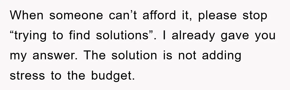 When someone can’t afford it, please stop “trying to find solutions”. I already gave you my answer. The solution is not adding stress to the budget.