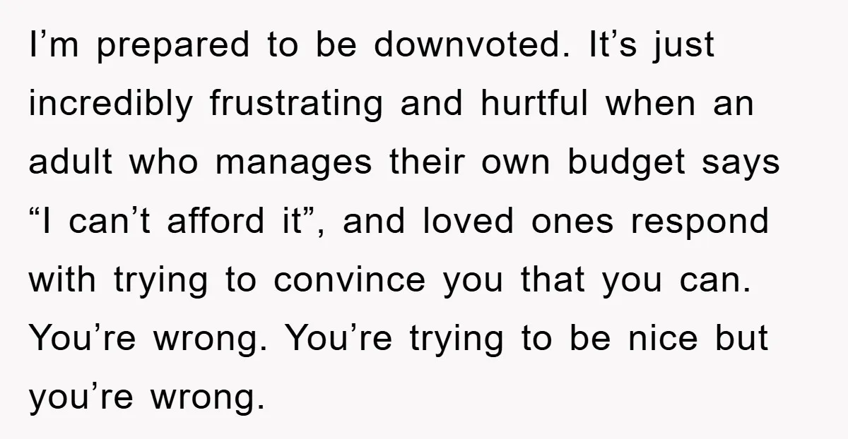 I’m prepared to be downvoted. It’s just incredibly frustrating and hurtful when an adult who manages their own budget says “I can’t afford it”, and loved ones respond with trying...