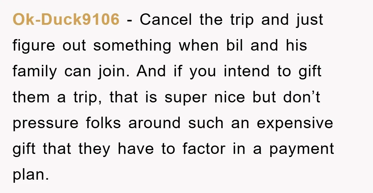 Ok-Duck9106 − Cancel the trip and just figure out something when bil and his family can join. And if you intend to gift them a trip, that is super nice...