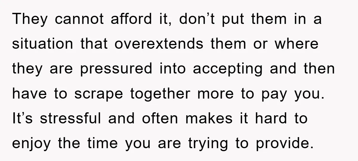 They cannot afford it, don’t put them in a situation that overextends them or where they are pressured into accepting and then have to scrape together more to pay you....