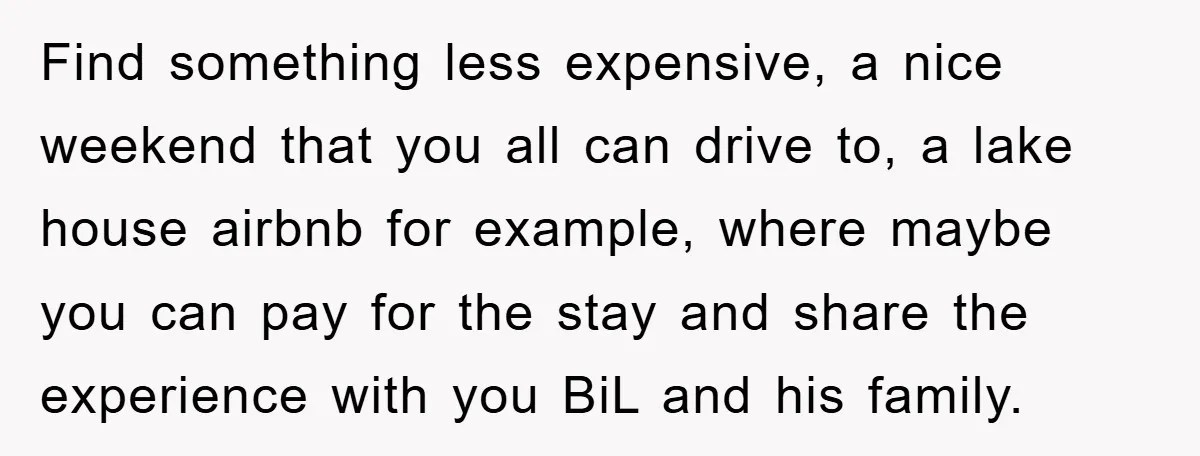 Find something less expensive, a nice weekend that you all can drive to, a lake house airbnb for example, where maybe you can pay for the stay and share the...