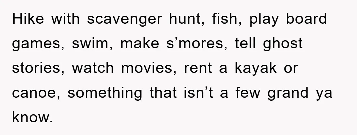 Hike with scavenger hunt, fish, play board games, swim, make s’mores, tell ghost stories, watch movies, rent a kayak or canoe, something that isn’t a few grand ya know.