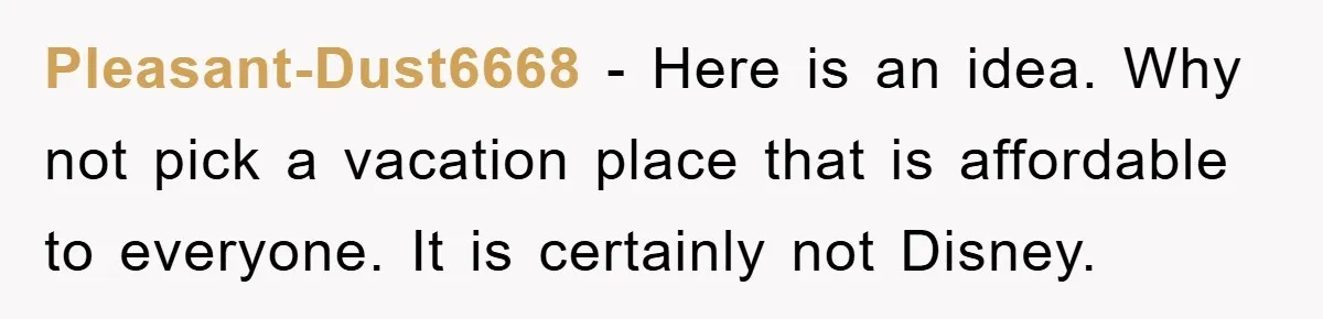 Pleasant-Dust6668 − Here is an idea. Why not pick a vacation place that is affordable to everyone. It is certainly not Disney.