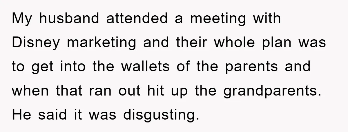 My husband attended a meeting with Disney marketing and their whole plan was to get into the wallets of the parents and when that ran out hit up the grandparents....