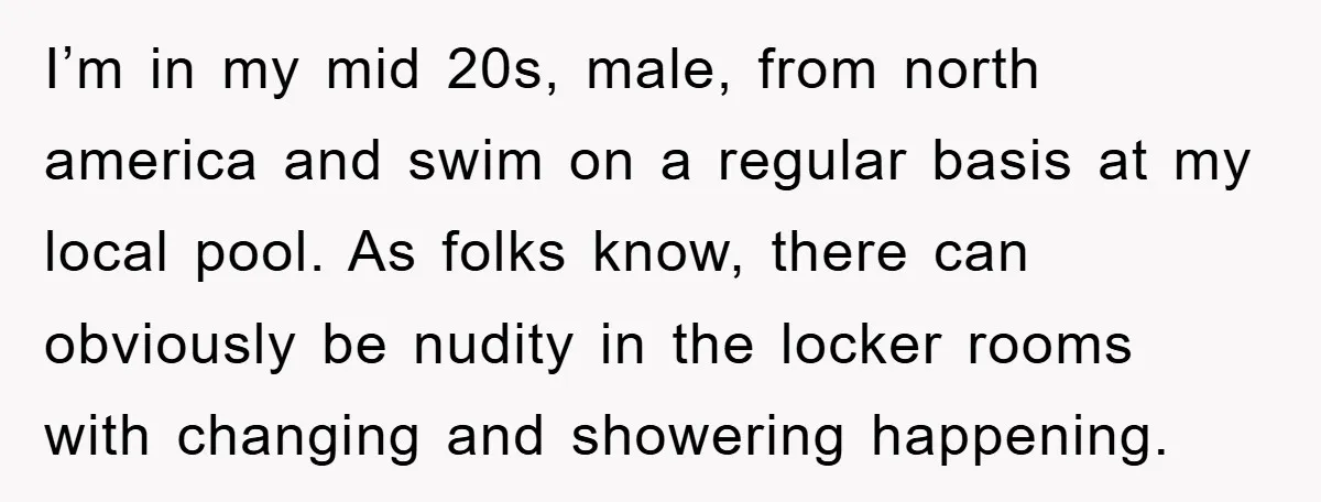 I’m in my mid 20s, male, from north america and swim on a regular basis at my local pool. As folks know, there can obviously be nudity in the locker...