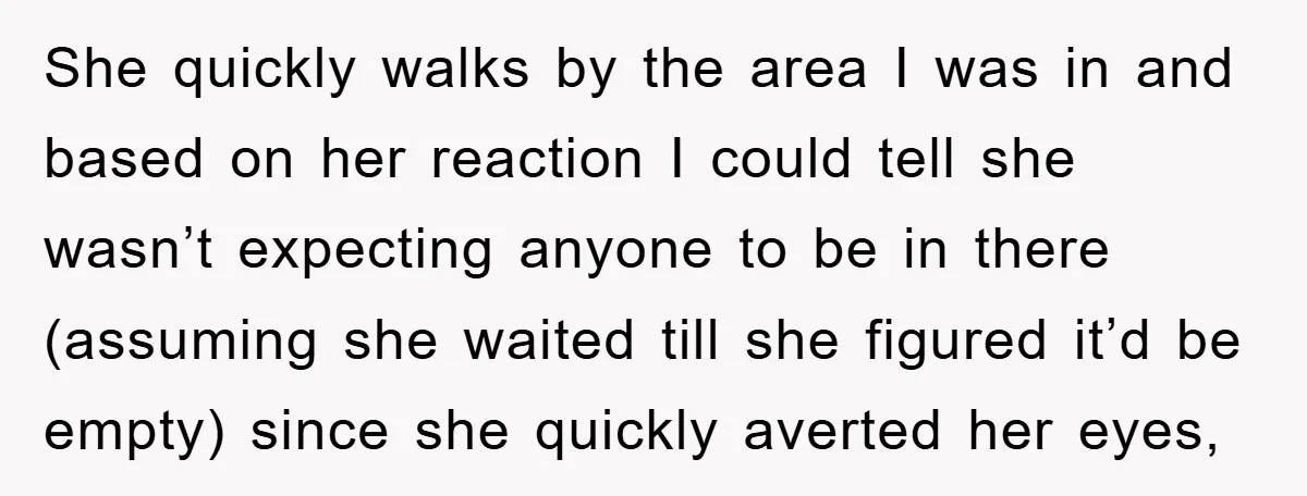 She quickly walks by the area I was in and based on her reaction I could tell she wasn’t expecting anyone to be in there (assuming she waited till she...