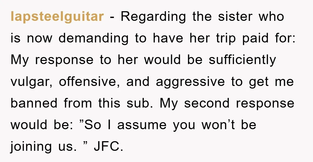 lapsteelguitar − Regarding the sister who is now demanding to have her trip paid for: My response to her would be sufficiently vulgar, offensive, and aggressive to get me banned...