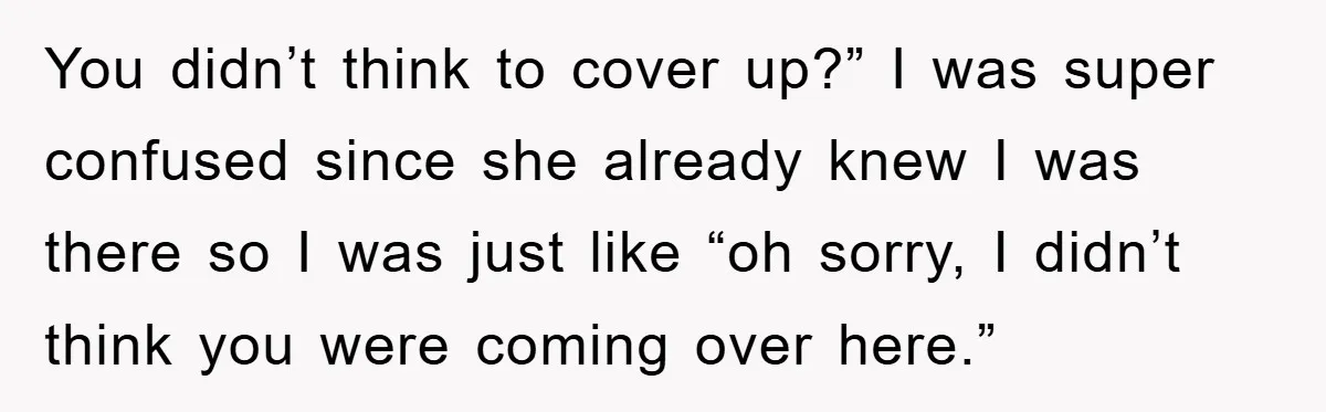You didn’t think to cover up?” I was super confused since she already knew I was there so I was just like “oh sorry, I didn’t think you were coming...