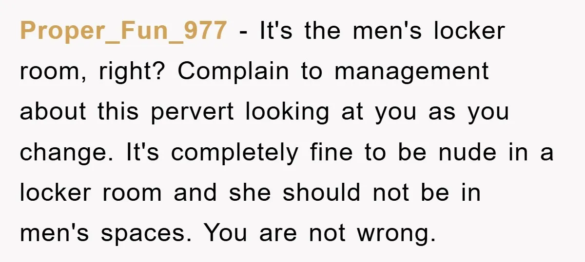 Proper_Fun_977 − It's the men's locker room, right? Complain to management about this pervert looking at you as you change. It's completely fine to be nude in a locker room...