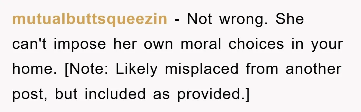 mutualbuttsqueezin − Not wrong. She can't impose her own moral choices in your home. [Note: Likely misplaced from another post, but included as provided.]
