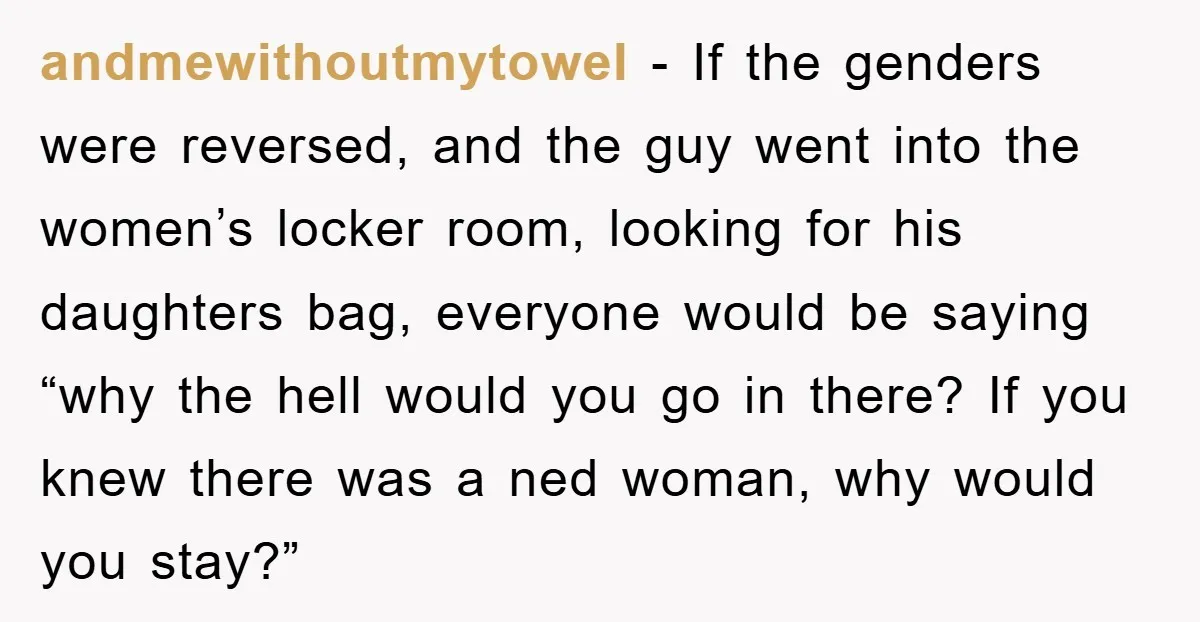 andmewithoutmytowel − If the genders were reversed, and the guy went into the women’s locker room, looking for his daughters bag, everyone would be saying “why the hell would you...