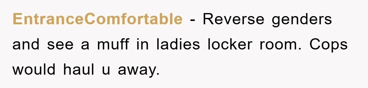 EntranceComfortable − Reverse genders and see a muff in ladies locker room. Cops would haul u away.