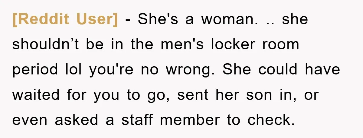 [Reddit User] − She's a woman. .. she shouldn’t be in the men's locker room period lol you're no wrong. She could have waited for you to go, sent her...