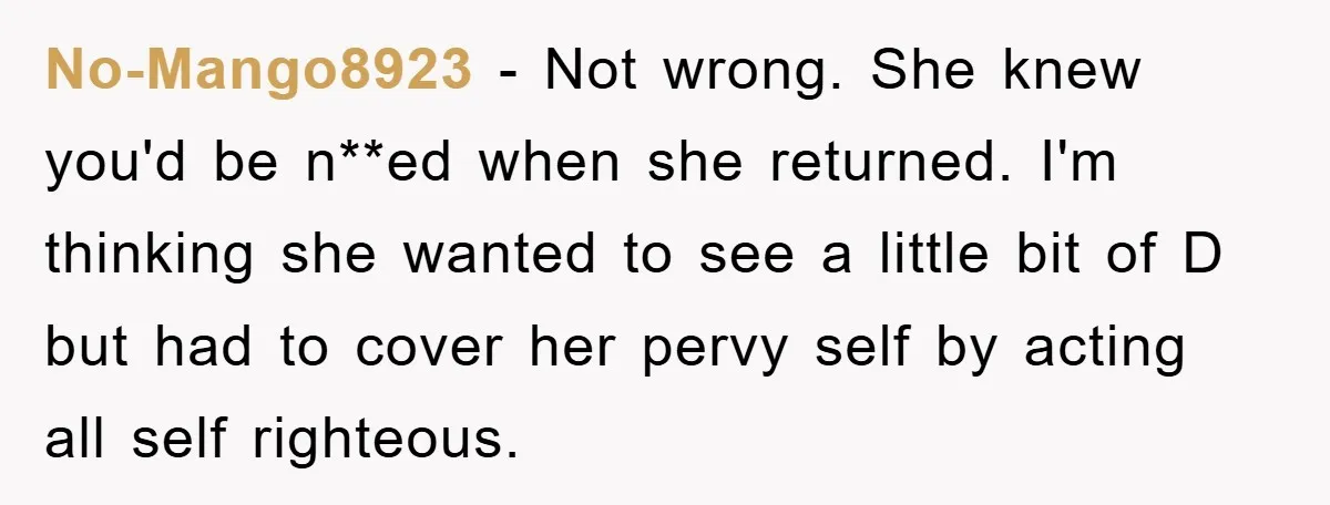 No-Mango8923 − Not wrong. She knew you'd be n**ed when she returned. I'm thinking she wanted to see a little bit of D but had to cover her pervy self...