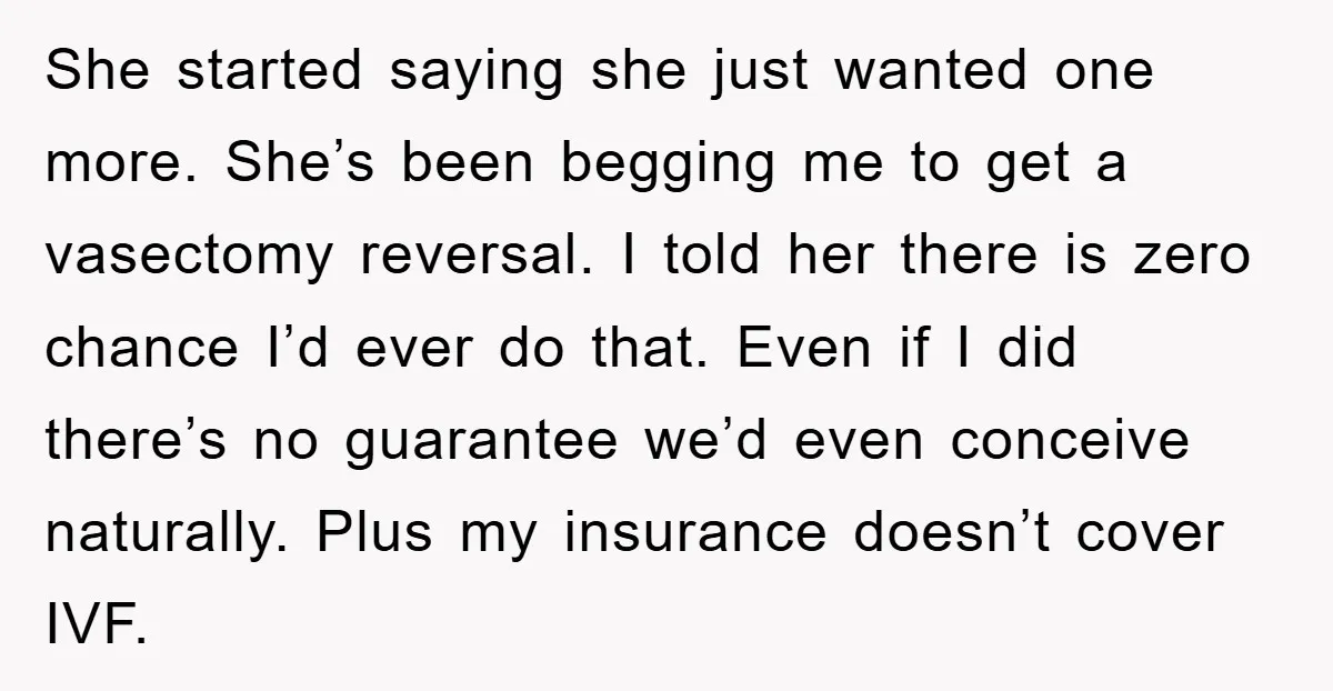 She started saying she just wanted one more. She’s been begging me to get a vasectomy reversal. I told her there is zero chance I’d ever do that. Even if...