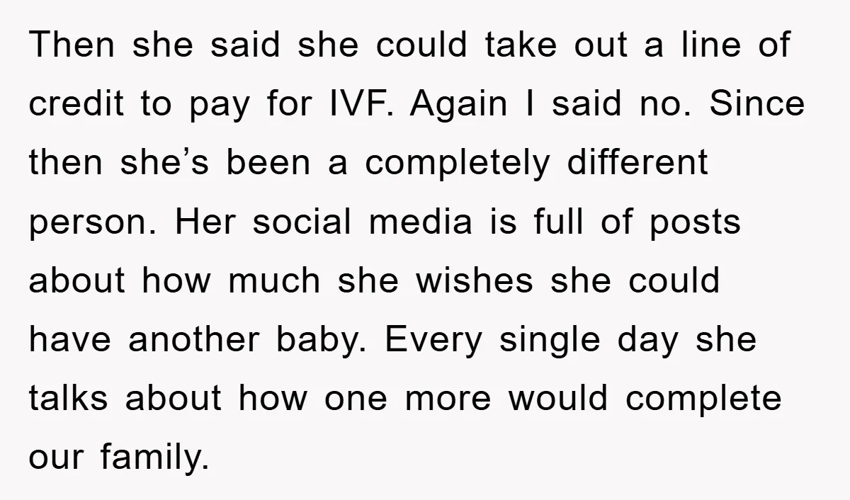 Then she said she could take out a line of credit to pay for IVF. Again I said no. Since then she’s been a completely different person. Her social media...