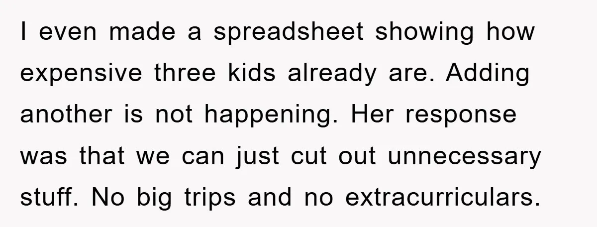 I even made a spreadsheet showing how expensive three kids already are. Adding another is not happening. Her response was that we can just cut out unnecessary stuff. No big...