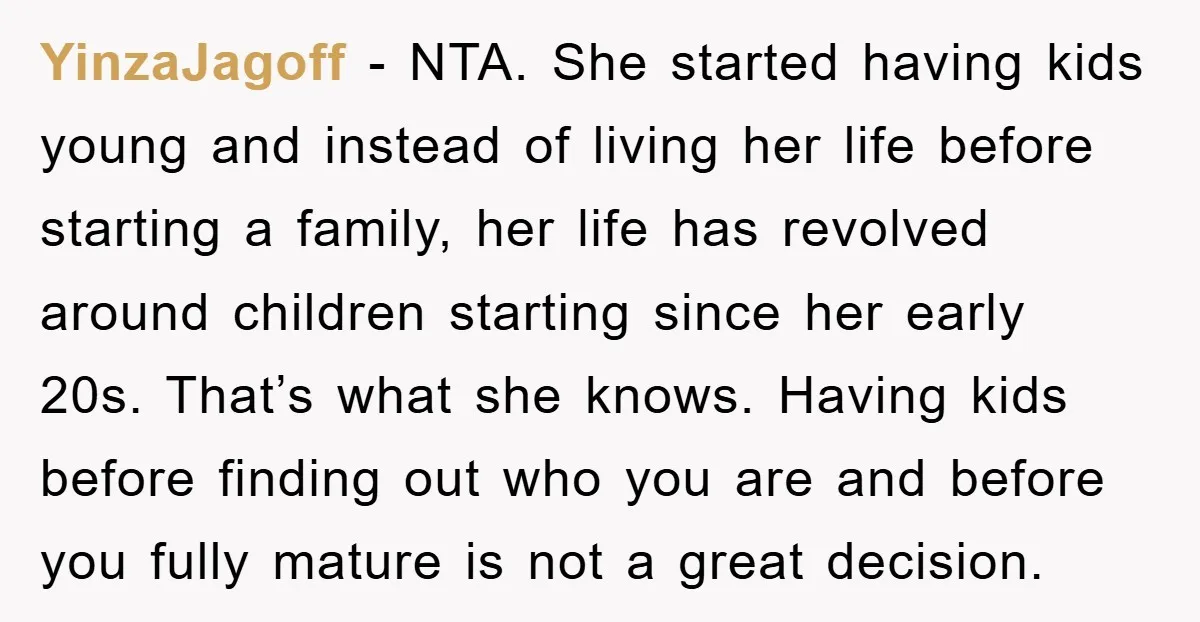 YinzaJagoff − NTA. She started having kids young and instead of living her life before starting a family, her life has revolved around children starting since her early 20s. That’s...